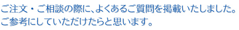 ご注文・ご相談の際に、よくあるご質問を掲載いたしました。ご参考にしていただけたらと思います。