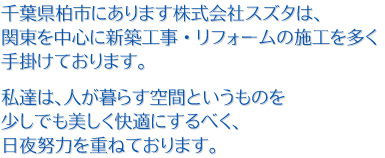 千葉県柏市にあります株式会社スズタは、関東を中心に新築工事・リフォームの施工を多く手掛けております。私達は、人が暮らす空間というものを少しでも美しく快適にするべく、日夜努力を重ねております。