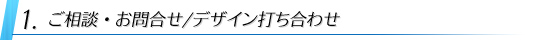 1:ご相談・お問合せ/デザイン打ち合わせ