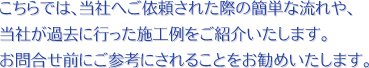 こちらでは、当社へご依頼された際の簡単な流れや、当社が過去に行った施工例をご紹介いたします。お問合せ前にご参考にされることをお勧めいたします。