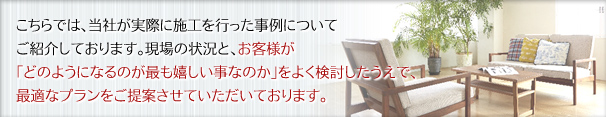 こちらでは、当社が実際に施工を行った事例についてご紹介しております。現場の状況と、お客様が「どのようになるのが最も嬉しい事なのか」をよく検討したうえで、最適なプランをご提案させていただいております。